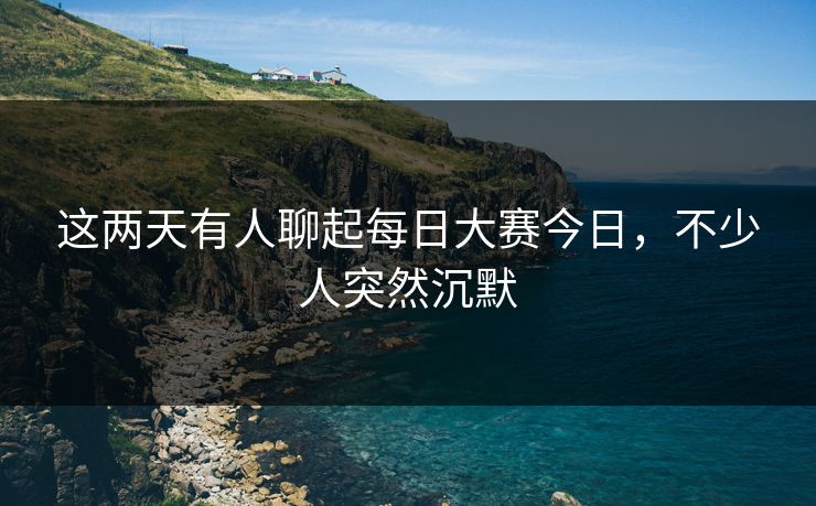 这两天有人聊起每日大赛今日，不少人突然沉默