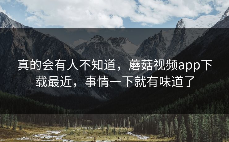 真的会有人不知道，蘑菇视频app下载最近，事情一下就有味道了