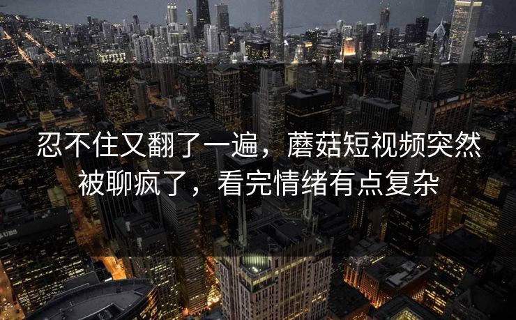 忍不住又翻了一遍，蘑菇短视频突然被聊疯了，看完情绪有点复杂