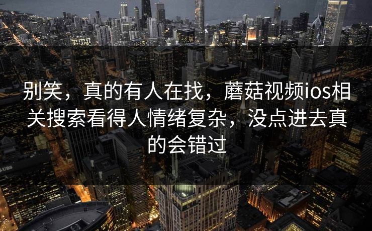别笑，真的有人在找，蘑菇视频ios相关搜索看得人情绪复杂，没点进去真的会错过