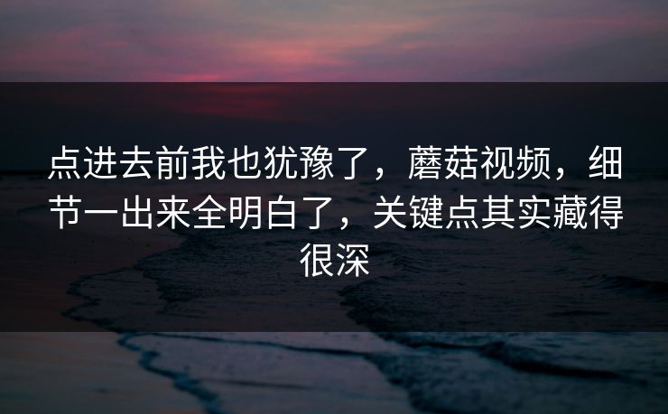 点进去前我也犹豫了，蘑菇视频，细节一出来全明白了，关键点其实藏得很深