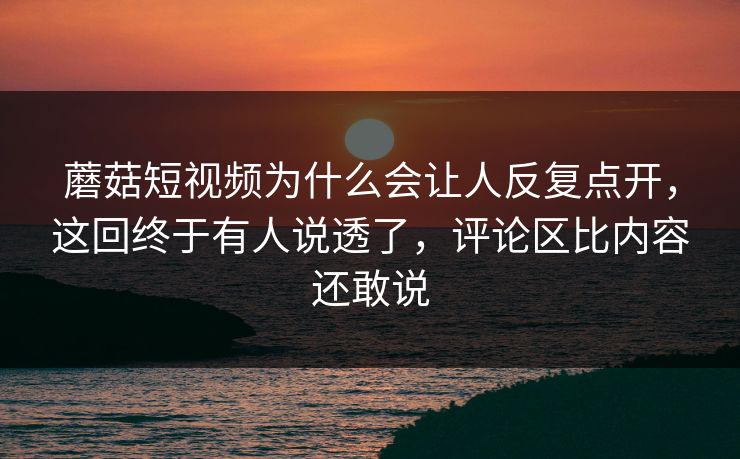 蘑菇短视频为什么会让人反复点开，这回终于有人说透了，评论区比内容还敢说