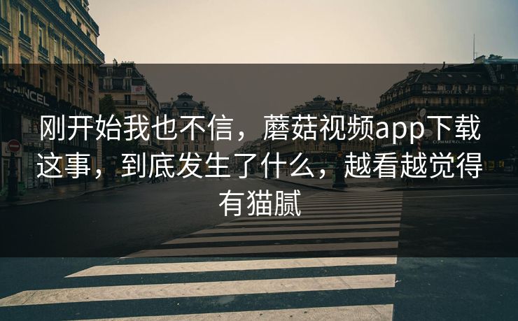 刚开始我也不信，蘑菇视频app下载这事，到底发生了什么，越看越觉得有猫腻