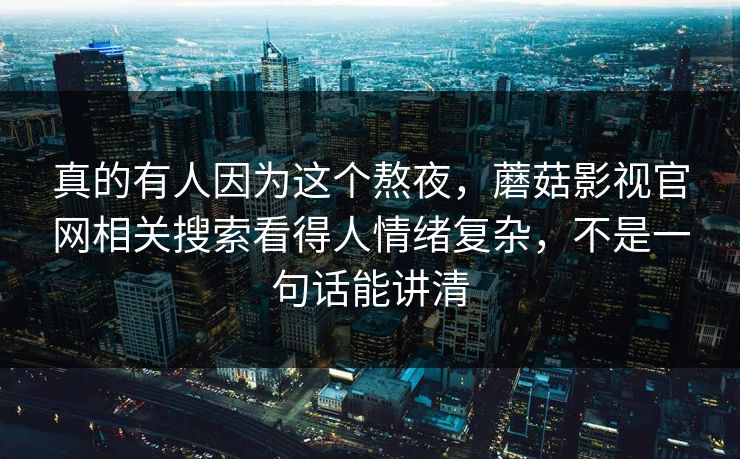 真的有人因为这个熬夜，蘑菇影视官网相关搜索看得人情绪复杂，不是一句话能讲清