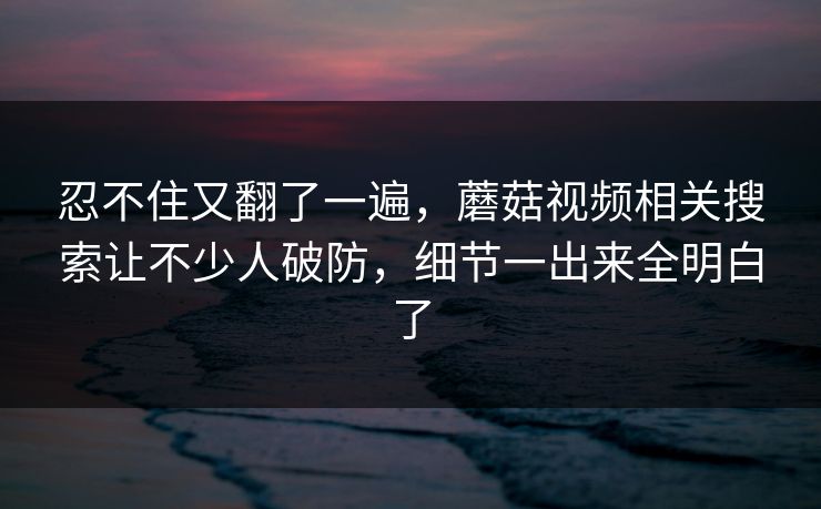 忍不住又翻了一遍，蘑菇视频相关搜索让不少人破防，细节一出来全明白了