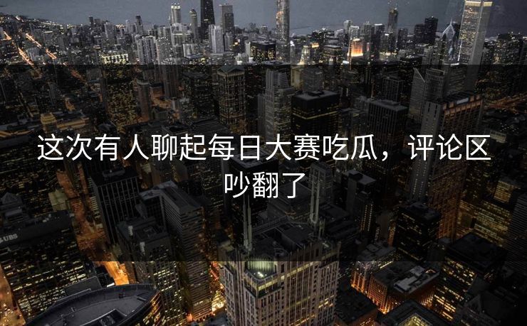 这次有人聊起每日大赛吃瓜，评论区吵翻了