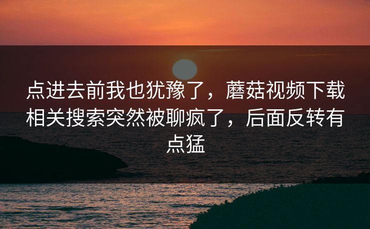 点进去前我也犹豫了，蘑菇视频下载相关搜索突然被聊疯了，后面反转有点猛
