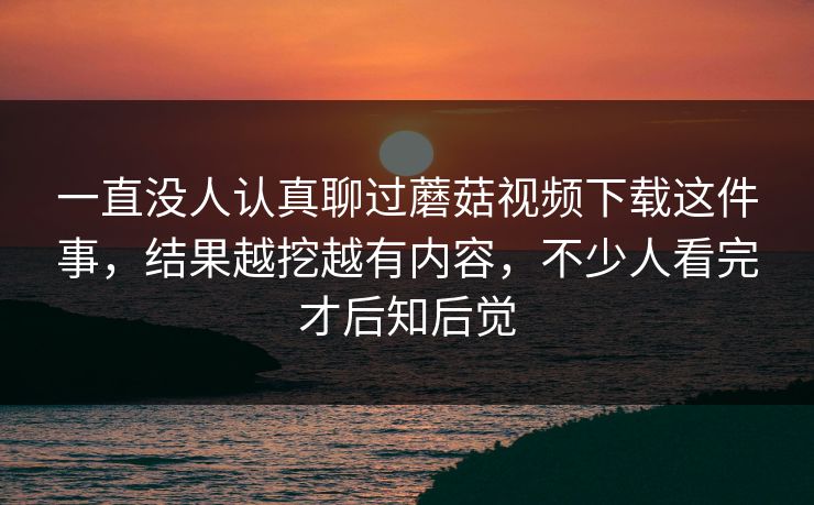 一直没人认真聊过蘑菇视频下载这件事，结果越挖越有内容，不少人看完才后知后觉