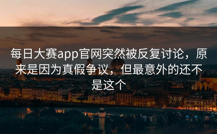 每日大赛app官网突然被反复讨论，原来是因为真假争议，但最意外的还不是这个