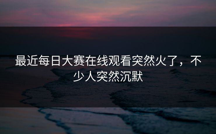 最近每日大赛在线观看突然火了，不少人突然沉默