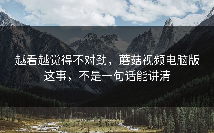 越看越觉得不对劲，蘑菇视频电脑版这事，不是一句话能讲清