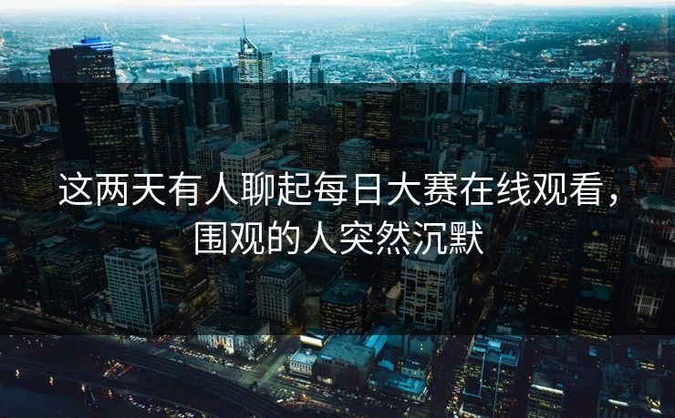 这两天有人聊起每日大赛在线观看，围观的人突然沉默