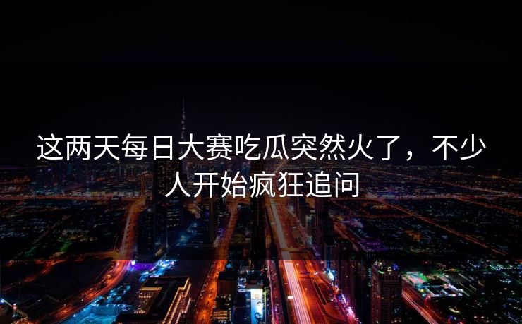 这两天每日大赛吃瓜突然火了，不少人开始疯狂追问