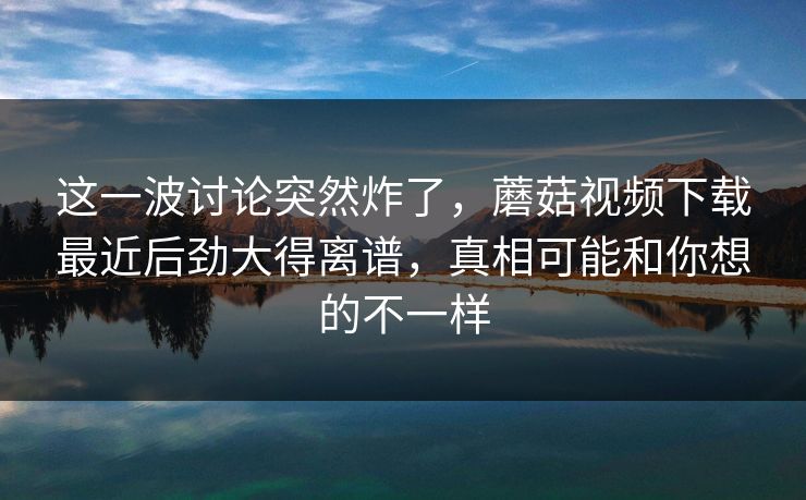 这一波讨论突然炸了，蘑菇视频下载最近后劲大得离谱，真相可能和你想的不一样