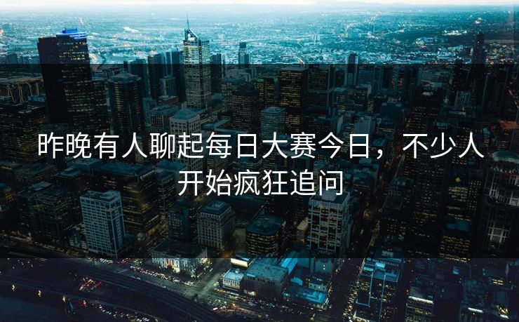 昨晚有人聊起每日大赛今日，不少人开始疯狂追问