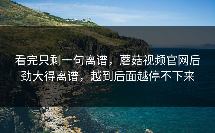 看完只剩一句离谱，蘑菇视频官网后劲大得离谱，越到后面越停不下来