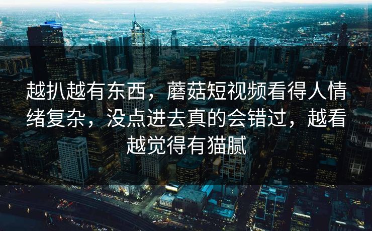越扒越有东西，蘑菇短视频看得人情绪复杂，没点进去真的会错过，越看越觉得有猫腻