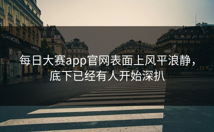每日大赛app官网表面上风平浪静，底下已经有人开始深扒