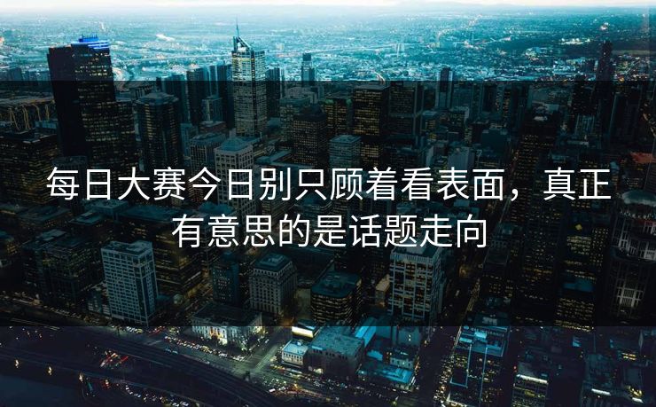 每日大赛今日别只顾着看表面，真正有意思的是话题走向