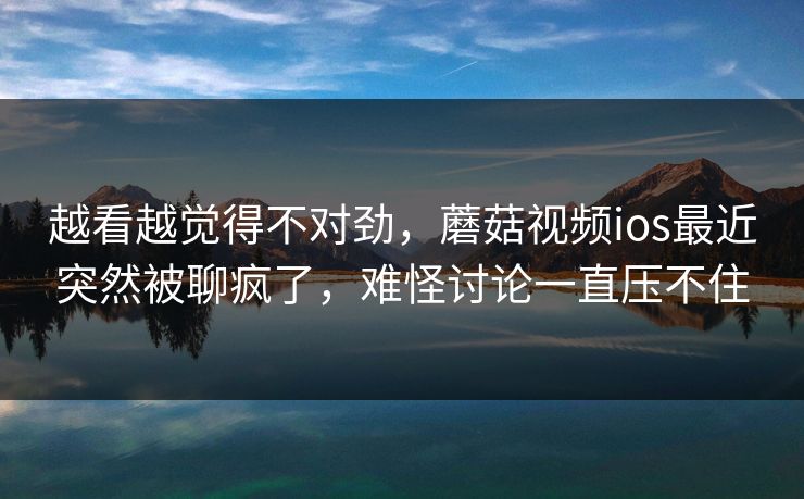 越看越觉得不对劲，蘑菇视频ios最近突然被聊疯了，难怪讨论一直压不住