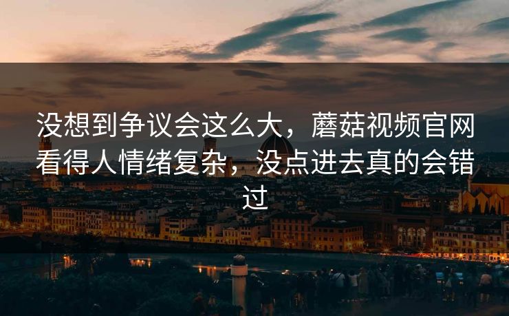 没想到争议会这么大，蘑菇视频官网看得人情绪复杂，没点进去真的会错过