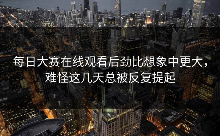 每日大赛在线观看后劲比想象中更大，难怪这几天总被反复提起