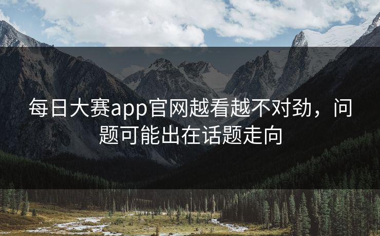 每日大赛app官网越看越不对劲，问题可能出在话题走向