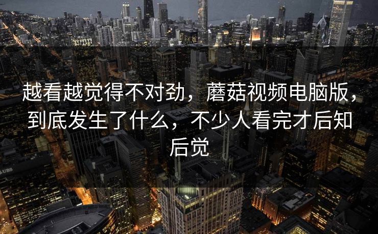 越看越觉得不对劲，蘑菇视频电脑版，到底发生了什么，不少人看完才后知后觉
