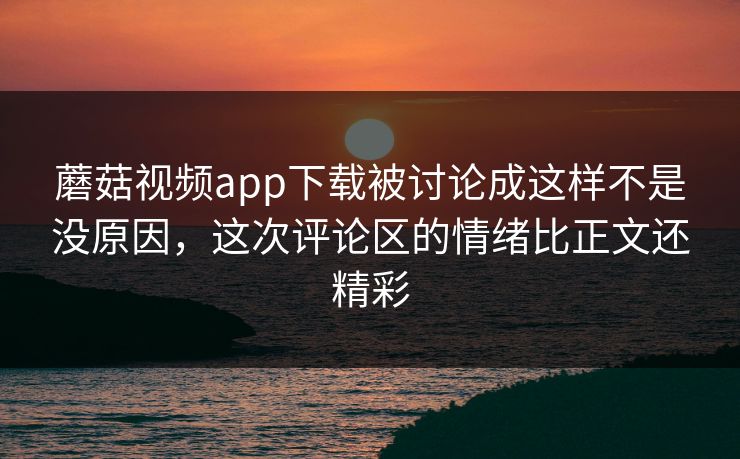 蘑菇视频app下载被讨论成这样不是没原因，这次评论区的情绪比正文还精彩
