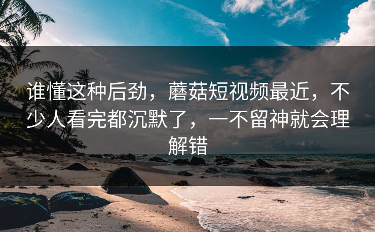谁懂这种后劲，蘑菇短视频最近，不少人看完都沉默了，一不留神就会理解错