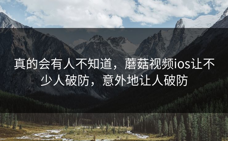 真的会有人不知道，蘑菇视频ios让不少人破防，意外地让人破防
