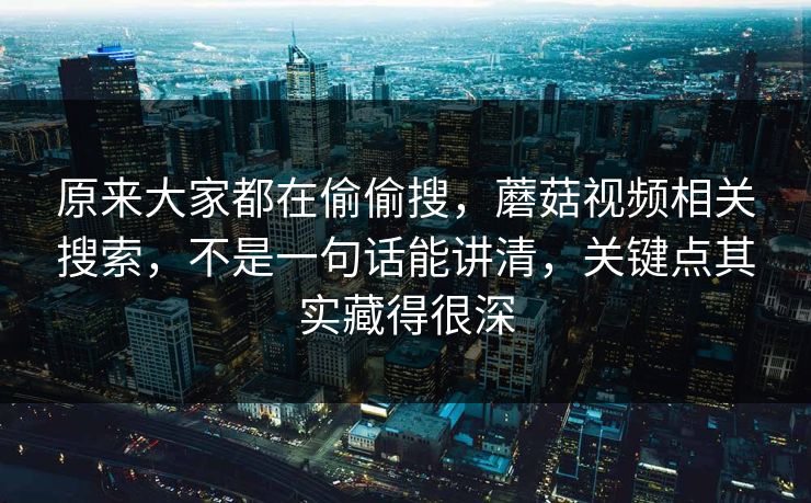 原来大家都在偷偷搜，蘑菇视频相关搜索，不是一句话能讲清，关键点其实藏得很深