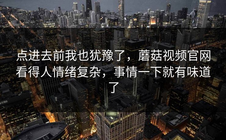点进去前我也犹豫了，蘑菇视频官网看得人情绪复杂，事情一下就有味道了