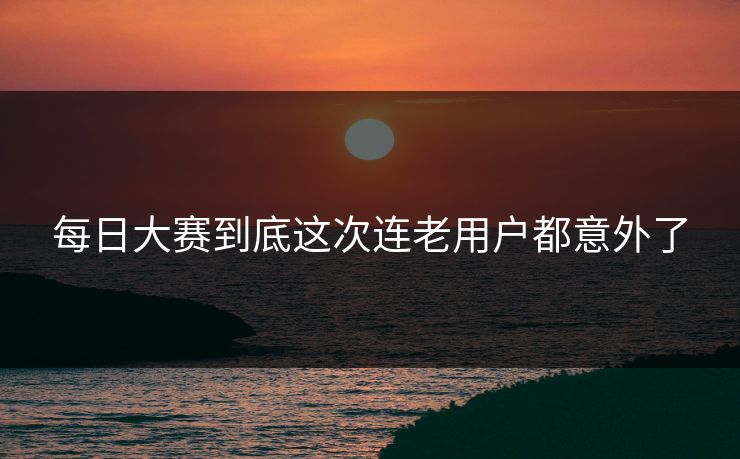 每日大赛到底这次连老用户都意外了