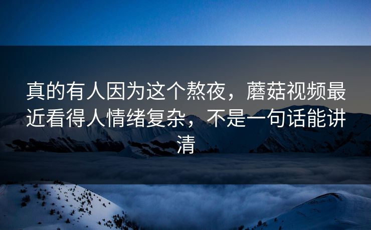 真的有人因为这个熬夜，蘑菇视频最近看得人情绪复杂，不是一句话能讲清