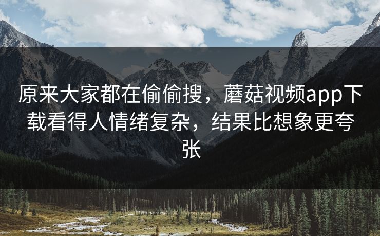原来大家都在偷偷搜，蘑菇视频app下载看得人情绪复杂，结果比想象更夸张