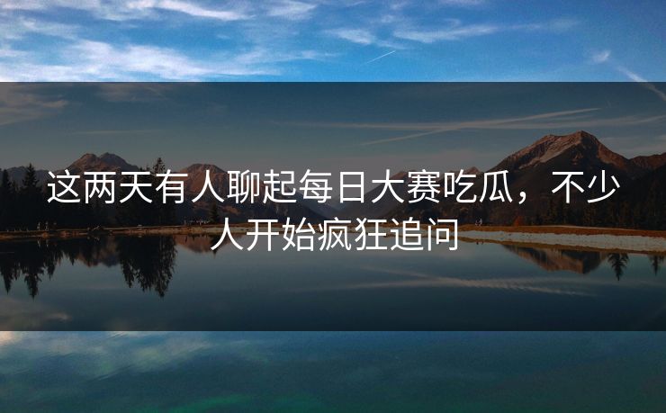 这两天有人聊起每日大赛吃瓜，不少人开始疯狂追问