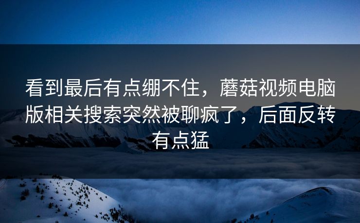 看到最后有点绷不住，蘑菇视频电脑版相关搜索突然被聊疯了，后面反转有点猛