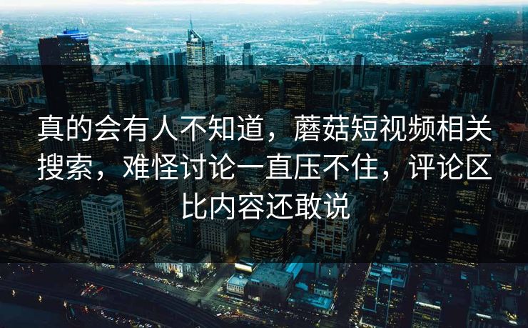 真的会有人不知道，蘑菇短视频相关搜索，难怪讨论一直压不住，评论区比内容还敢说