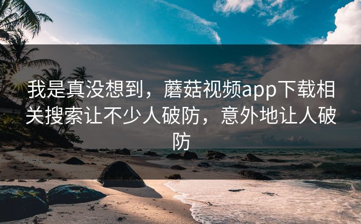 我是真没想到，蘑菇视频app下载相关搜索让不少人破防，意外地让人破防